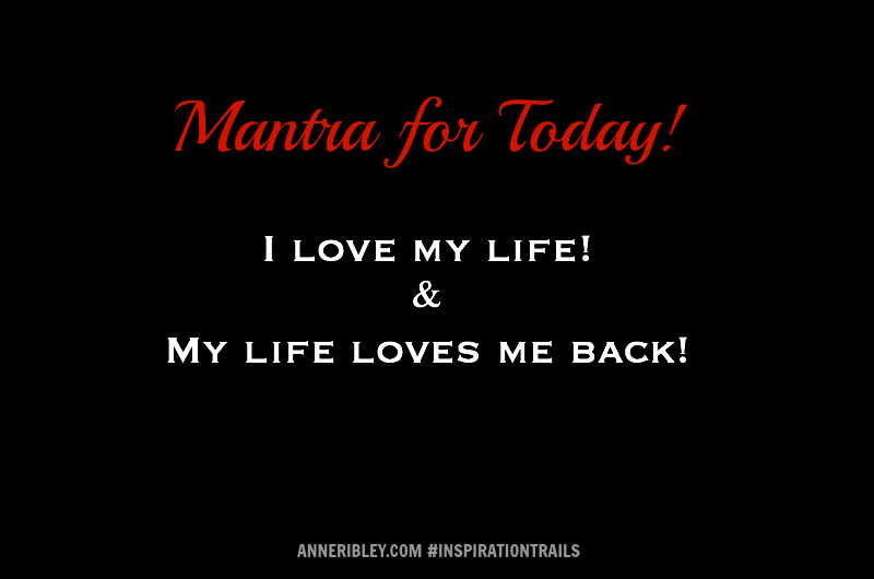  Mantra for Today!  I LOVE MY LIFE! MY LIFE LOVES ME BACK!